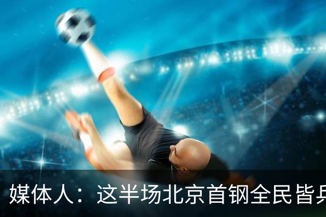 媒体人：这半场北京首钢全民皆兵 深圳男篮上赛季那股劲儿没看到
