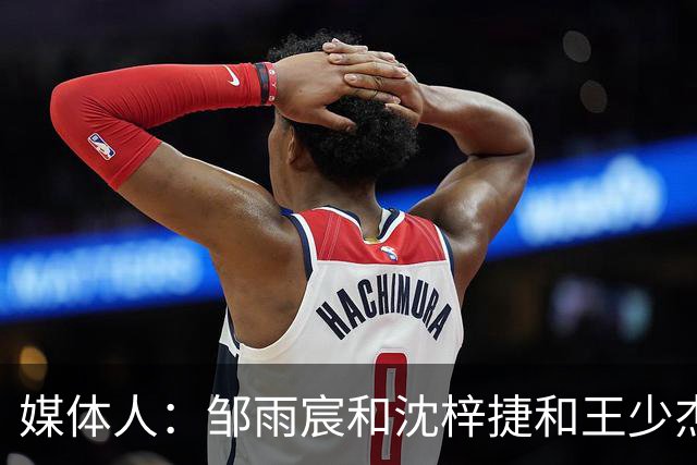 媒体人：邹雨宸&沈梓捷&王少杰都打大段时间 北控内线实力挺可观