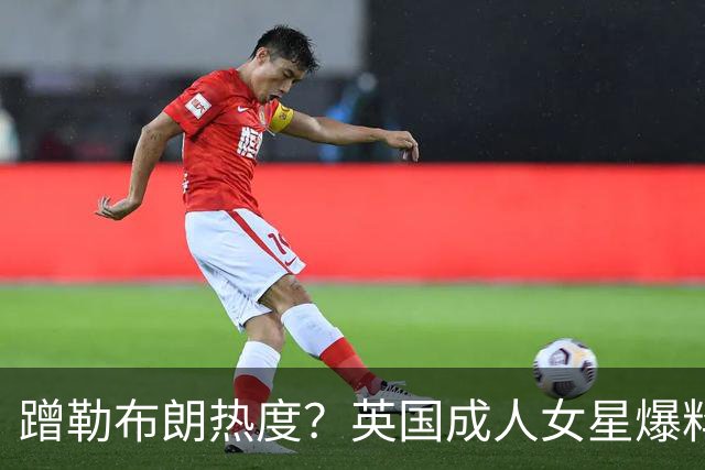 蹭勒布朗热度？英国成人女星爆料：詹皇曾想花10万美元与她共度一晚
