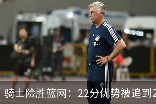骑士险胜篮网：22分优势被追到2分，哈登8中1暴露争冠隐患